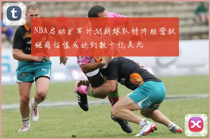 NBA启动扩军计划新球队特许经营权磋商估值或达到数十亿美元