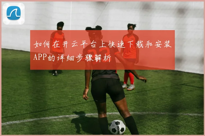 如何在开云平台上快速下载和安装APP的详细步骤解析