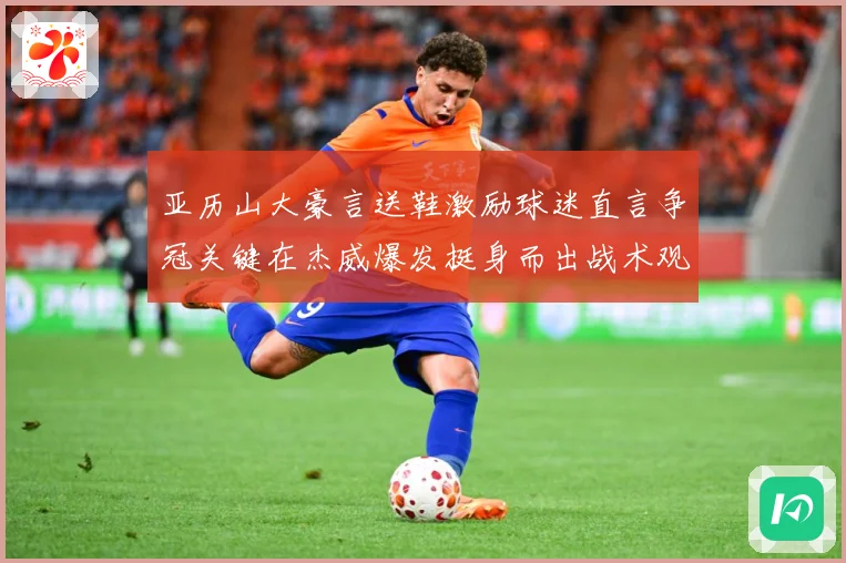 亚历山大豪言送鞋激励球迷直言争冠关键在杰威爆发挺身而出战术观察