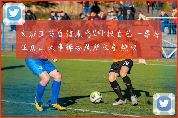 文班亚马自信表态MVP投自己一票与亚历山大争锋各展所长引热议