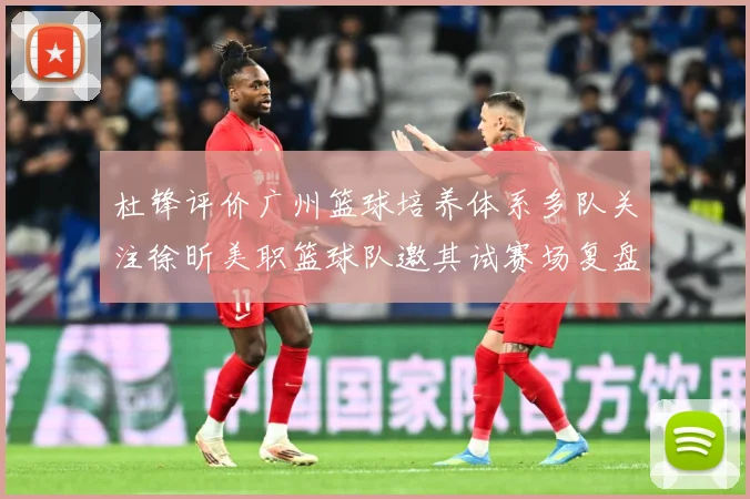 杜锋评价广州篮球培养体系多队关注徐昕美职篮球队邀其试赛场复盘