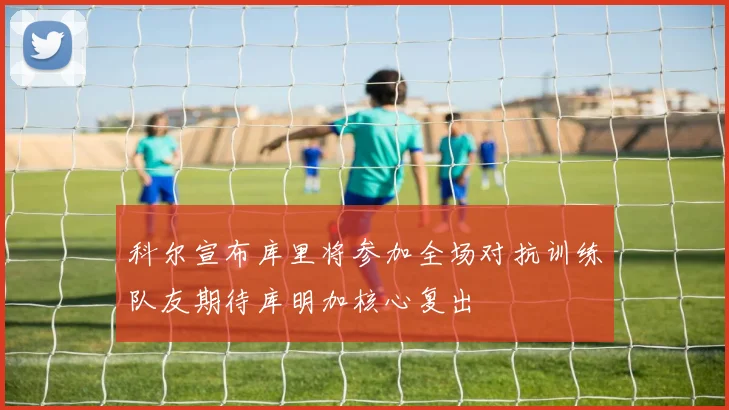 科尔宣布库里将参加全场对抗训练队友期待库明加核心复出
