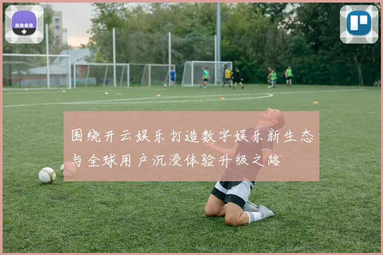 围绕开云娱乐打造数字娱乐新生态与全球用户沉浸体验升级之路