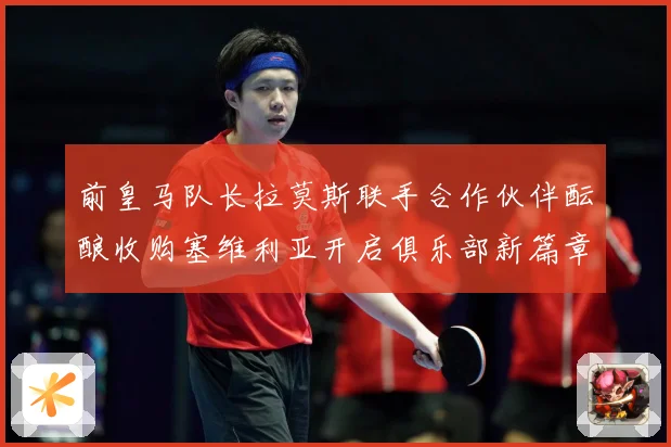 前皇马队长拉莫斯联手合作伙伴酝酿收购塞维利亚开启俱乐部新篇章战术观察