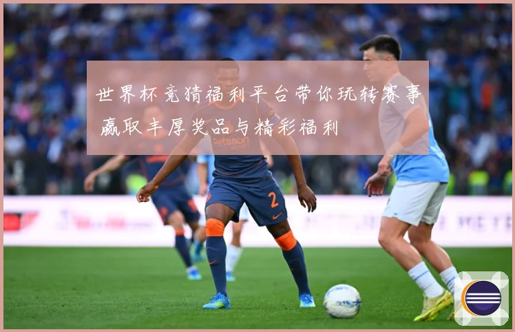 世界杯竞猜福利平台带你玩转赛事 赢取丰厚奖品与精彩福利