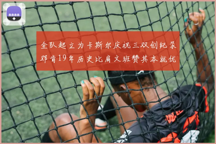 全队起立为卡斯尔庆祝三双创纪录邓肯19年历史比肩文班赞其本就优秀