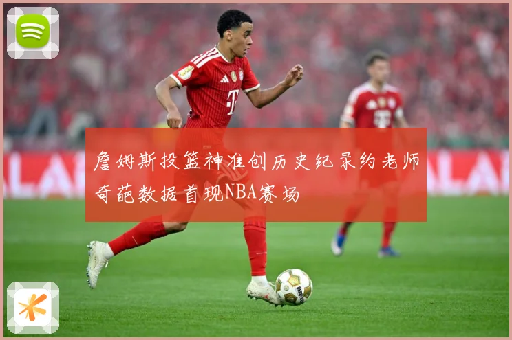 詹姆斯投篮神准创历史纪录约老师奇葩数据首现NBA赛场