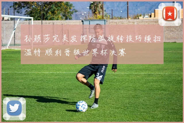 孙颖莎完美发挥防弧旋转技巧横扫温特 顺利晋级世界杯决赛