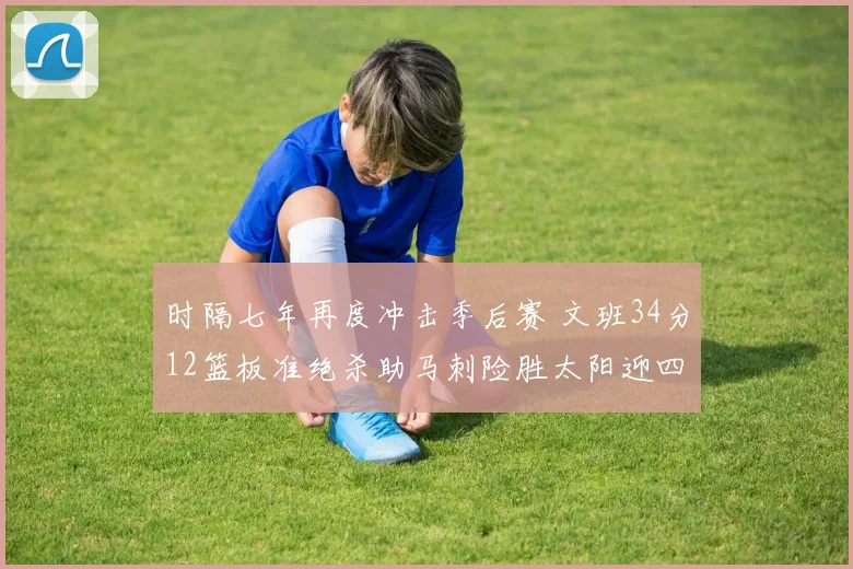 时隔七年再度冲击季后赛 文班34分12篮板准绝杀助马刺险胜太阳迎四连胜