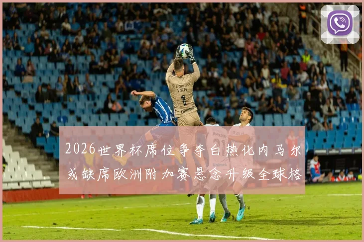 2026世界杯席位争夺白热化内马尔或缺席欧洲附加赛悬念升级全球格局生变