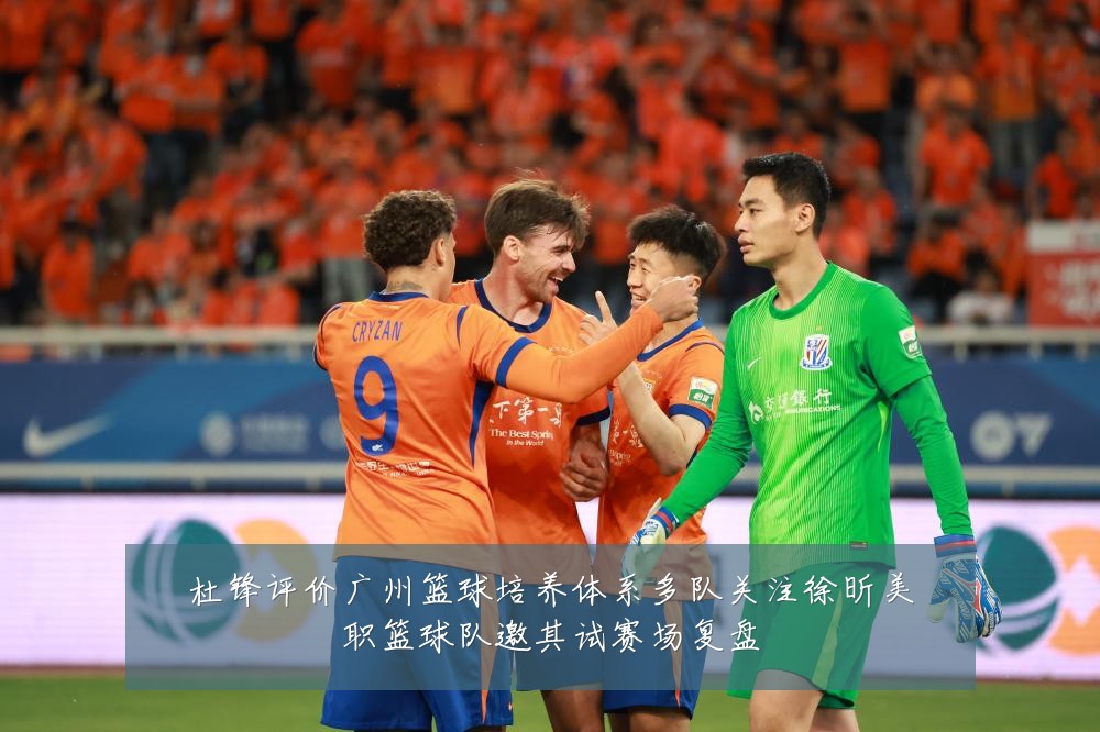 杜锋评价广州篮球培养体系多队关注徐昕美职篮球队邀其试赛场复盘