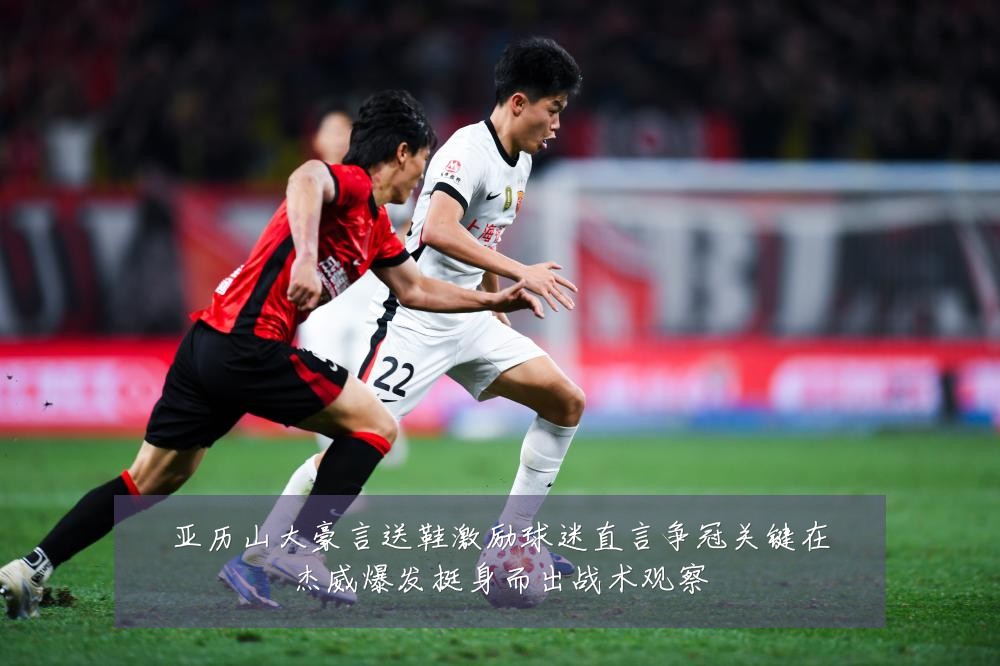 亚历山大豪言送鞋激励球迷直言争冠关键在杰威爆发挺身而出战术观察