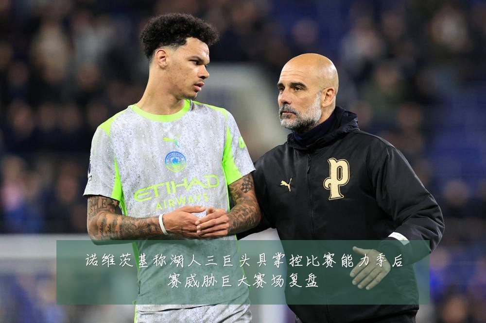 诺维茨基称湖人三巨头具掌控比赛能力季后赛威胁巨大赛场复盘